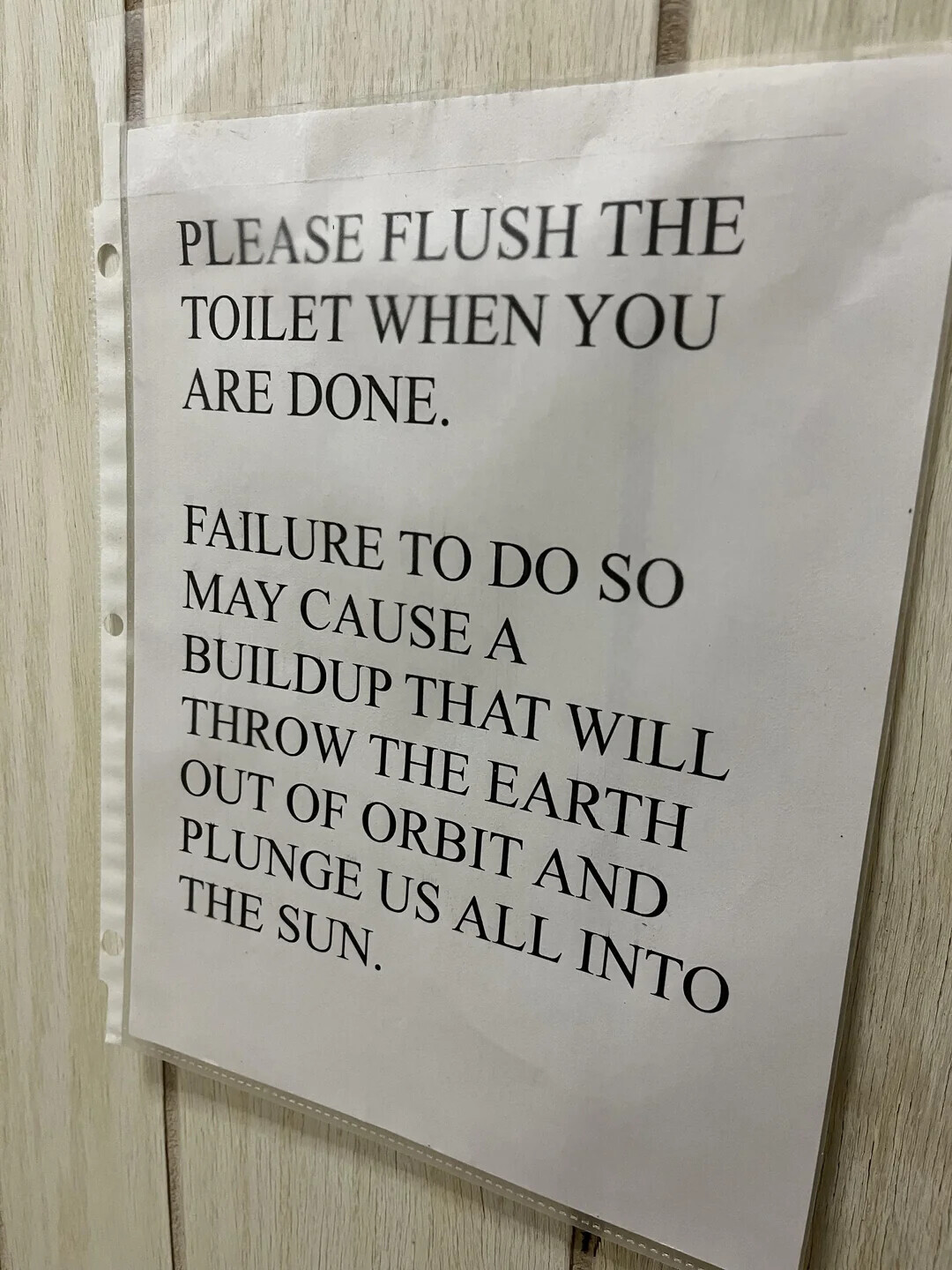 PLEASE FLUSH THE TOILET WHEN YOU ARE DONE. FAILURE TO DO so MAY CAUSE A BUILDUP THAT WILL THROW THE EARTH OUT OF ORBIT AND PLUNGE US ALL INTO THE SUN.