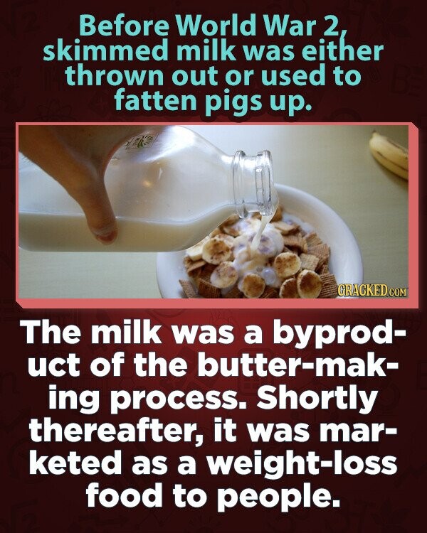 Before World War 2, skimmed milk was either thrown out or used to fatten pigs up. GRACKED.COM The milk was a byprod- uct of the butter-mak- ing process. Shortly thereafter, it was mar- keted as a weight-loss food to people.