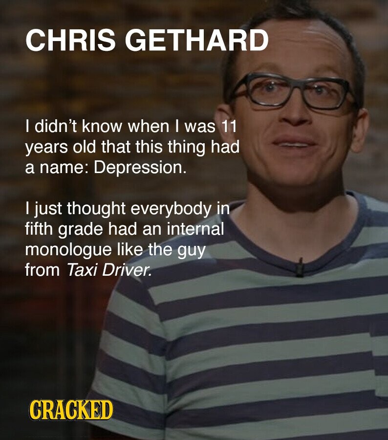CHRIS GETHARD I didn't know when I was 11 years old that this thing had a name: Depression. I just thought everybody in fifth grade had an internal monologue like the guy from Taxi Driver. CRACKED