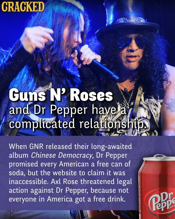 CRACKED Guns N' Roses and Dr Pepper have a complicated relationship. When GNR released their long-awaited album Chinese Democracy, Dr Pepper promised every American a free can of soda, but the website to claim it was inaccessible. Axl Rose threatened legal action against Dr Pepper, because not everyone in America got a free drink. Pepr Est. -