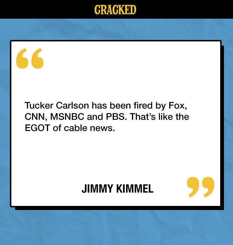 CRACKED Tucker Carlson has been fired by Fox, CNN, MSNBC and PBS. That's like the EGOT of cable news. JIMMY KIMMEL 