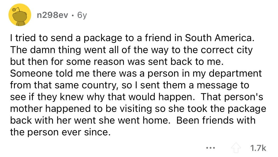 n298ev . 6y I tried to send a package to a friend in South America. The damn thing went all of the way to the correct city but then for some reason was sent back to me. Someone told me there was a person in my department from that same country, so I sent them a message to see if they knew why that would happen. That person's mother happened to be visiting so she took the package back with her went she went home. Been friends with the person ever since. ... 1.7k