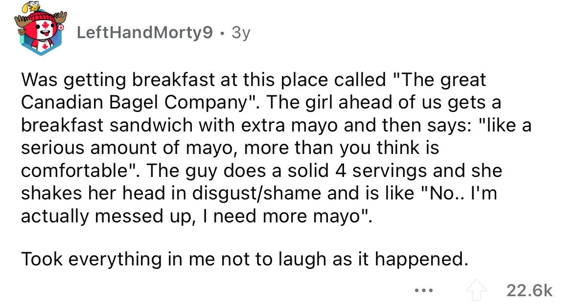 LeftHandMorty9 . : 3y Was getting breakfast at this place called The great Canadian Bagel Company. The girl ahead of us gets a breakfast sandwich with extra mayo and then says: like a serious amount of mayo, more than you think is comfortable. The guy does a solid 4 servings and she shakes her head in disgust/shame and is like No.. I'm actually messed up, I need more mayo. Took everything in me not to laugh as it happened. ... 22.6k