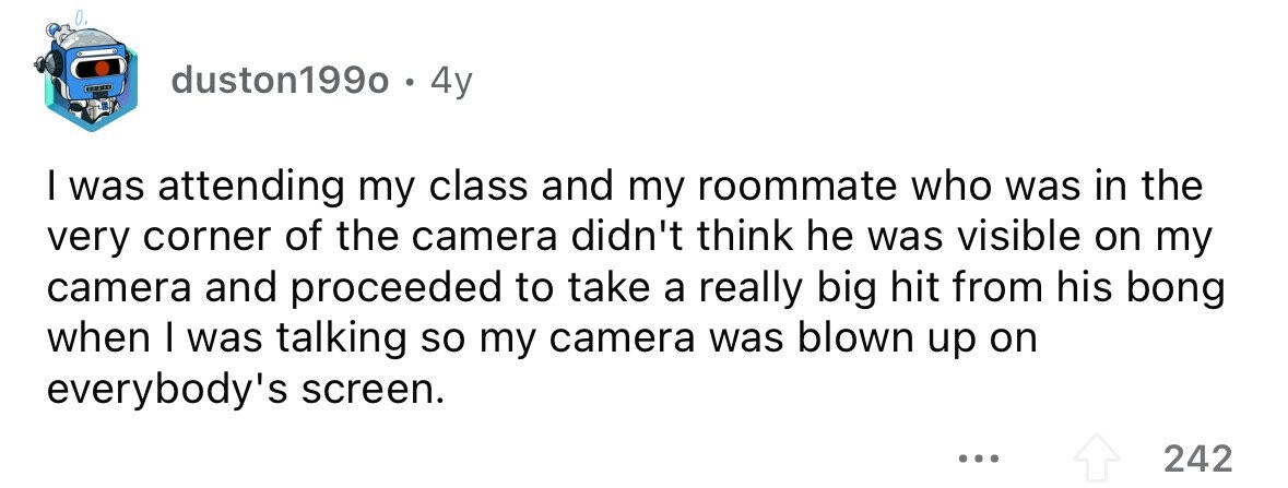 duston1990 . 4y I was attending my class and my roommate who was in the very corner of the camera didn't think he was visible on my camera and proceeded to take a really big hit from his bong when I was talking so my camera was blown up on everybody's screen. ... 242