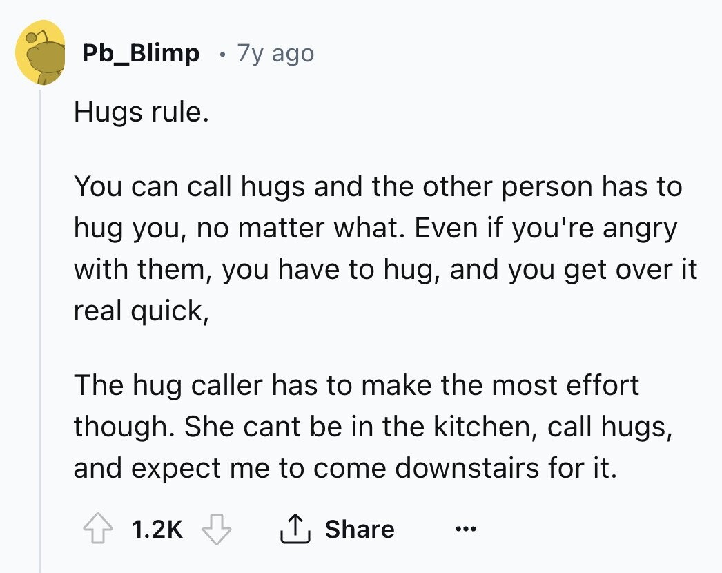Pb_Blimp 7y ago Hugs rule. You can call hugs and the other person has to hug you, no matter what. Even if you're angry with them, you have to hug, and you get over it real quick, The hug caller has to make the most effort though. She cant be in the kitchen, call hugs, and expect me to come downstairs for it. 1.2K Share ...