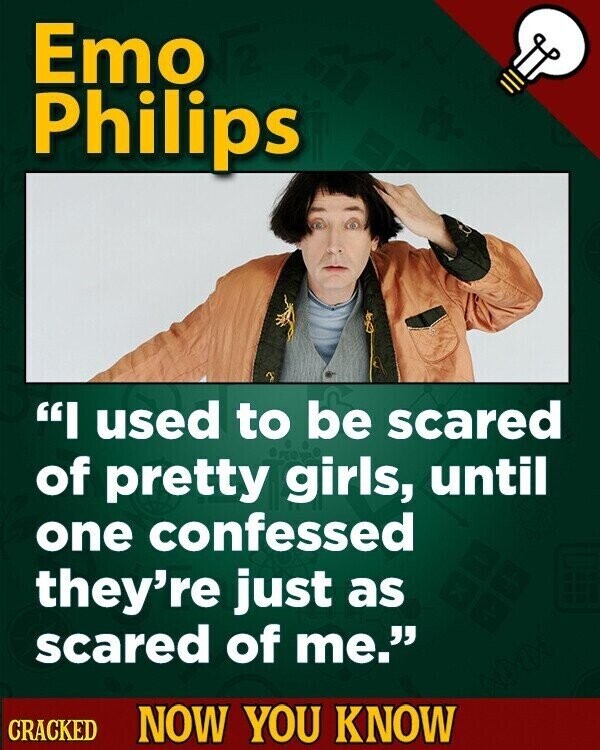 Emo Philips I used to be scared of pretty girls, until one confessed they're just as scared of me. CRACKED NOW YOU KNOW
