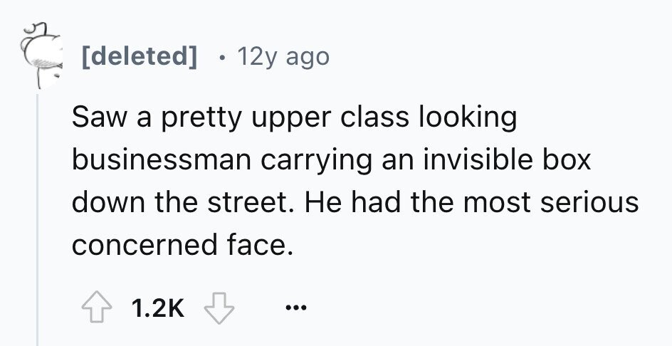12y ago Saw a pretty upper class looking businessman carrying an invisible box down the street. Не had the most serious concerned face. 1.2K ...