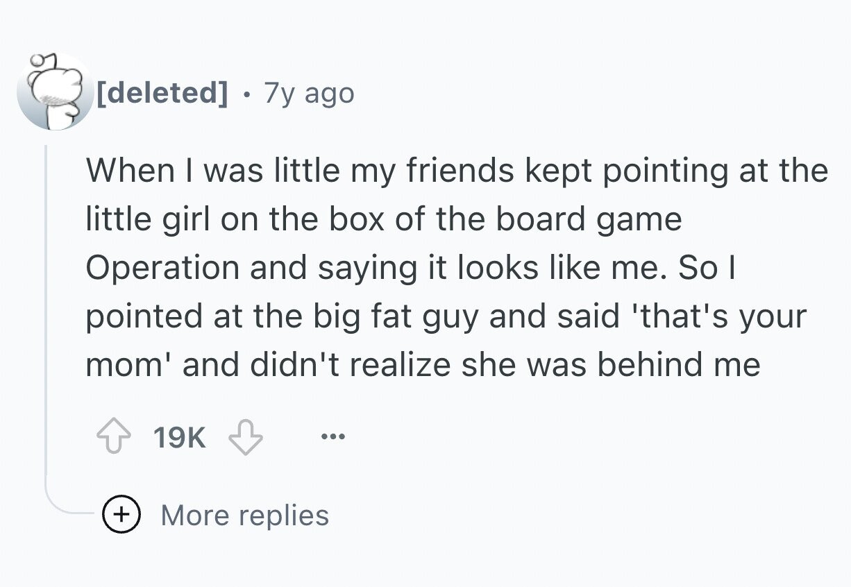 . 7y ago When I was little my friends kept pointing at the little girl on the box of the board game Operation and saying it looks like me. So I pointed at the big fat guy and said 'that's your mom' and didn't realize she was behind me 19K ... + More replies