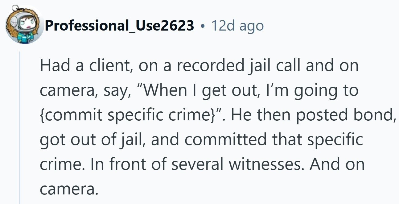 Professional_Use2623 . 12d ago Had a client, on a recorded jail call and on camera, say, When I get out, I'm going to {commit specific crime}. Не then posted bond, got out of jail, and committed that specific crime. In front of several witnesses. And on camera.