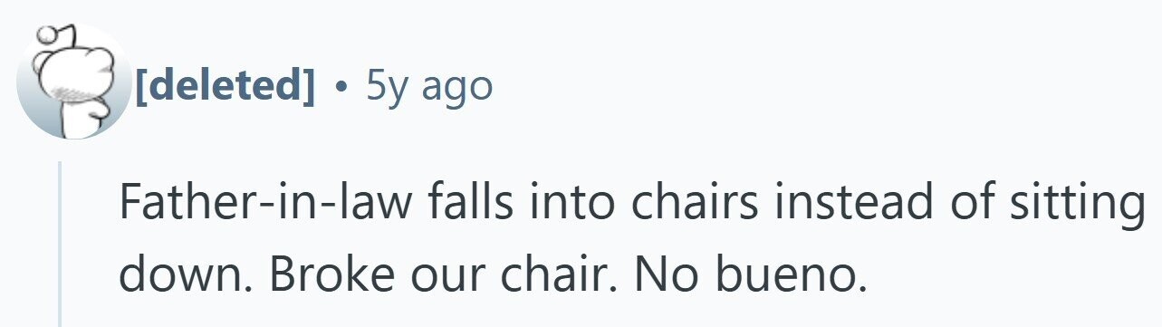 . 5y ago Father-in-law falls into chairs instead of sitting down. Broke our chair. No bueno.