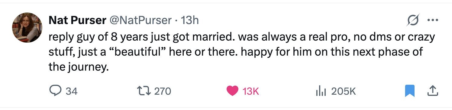 Nat Purser @NatPurser 13h ... reply guy of 8 years just got married. was always a real pro, no dms or crazy stuff, just a beautiful here or there. happy for him on this next phase of the journey. 34 270 13K del 205K