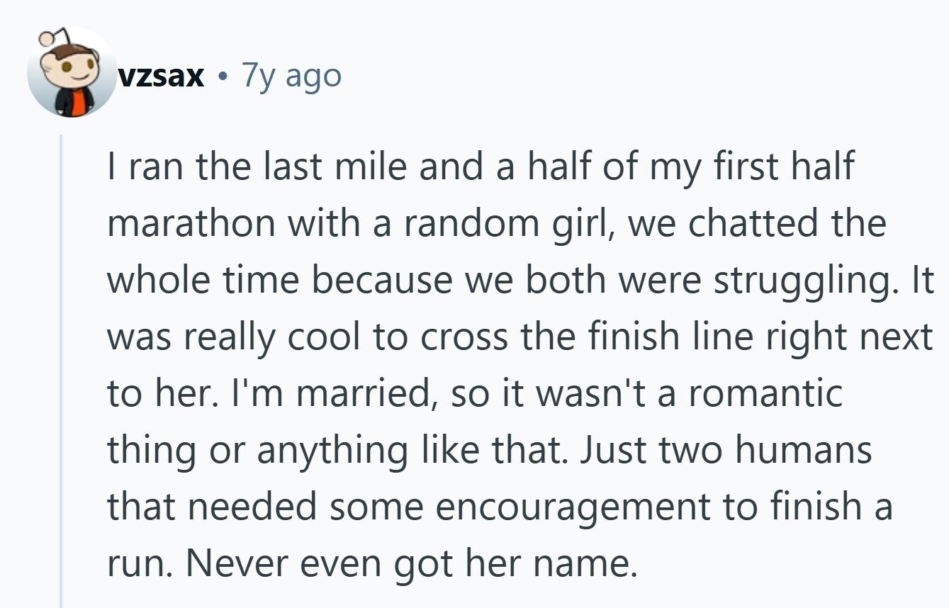 vzsax 7y ago | ran the last mile and a half of my first half marathon with a random girl, we chatted the whole time because we both were struggling. It was really cool to cross the finish line right next to her. I'm married, so it wasn't a romantic thing or anything like that. Just two humans that needed some encouragement to finish a run. Never even got her name.