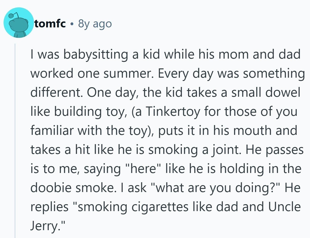 tomfc 8y ago I was babysitting a kid while his mom and dad worked one summer. Every day was something different. One day, the kid takes a small dowel like building toy, (a Tinkertoy for those of you familiar with the toy), puts it in his mouth and takes a hit like he is smoking a joint. Не passes is to me, saying here like he is holding in the doobie smoke. I ask what are you doing? Не replies smoking cigarettes like dad and Uncle Jerry. 
