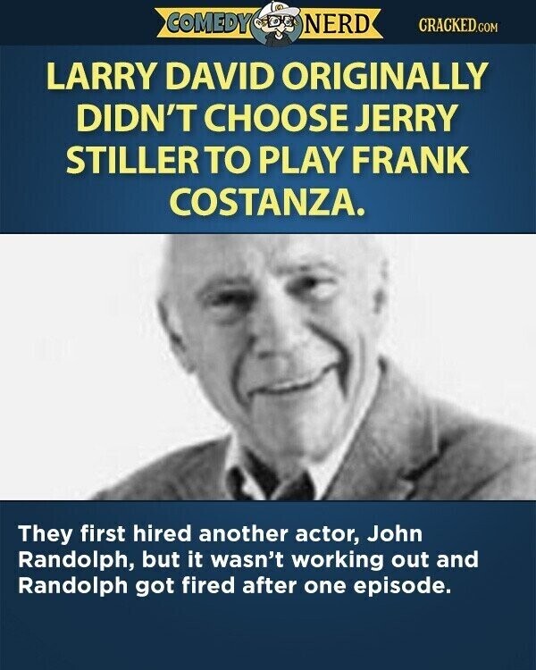 COMEDY NERD CRACKED.COM LARRY DAVID ORIGINALLY DIDN'T CHOOSE JERRY STILLER TO PLAY FRANK COSTANZA. They first hired another actor, John Randolph, but it wasn't working out and Randolph got fired after one episode.