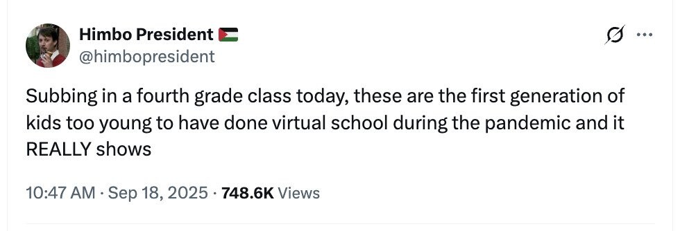 Himbo President ... @himbopresident Subbing in a fourth grade class today, these are the first generation of kids too young to have done virtual school during the pandemic and it REALLY shows 10:47 AM Sep 18, 2025 748.6K Views