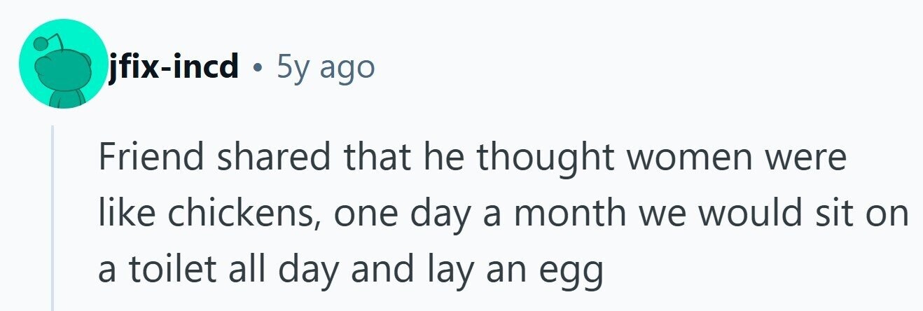 jfix-incd . 5y ago Friend shared that he thought women were like chickens, one day a month we would sit on a toilet all day and lay an egg 