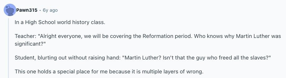 Pawn315 6y ago In a High School world history class. Teacher: Alright everyone, we will be covering the Reformation period. Who knows why Martin Luther was significant? Student, blurting out without raising hand: Martin Luther? Isn't that the guy who freed all the slaves? This one holds a special place for me because it is multiple layers of wrong. 