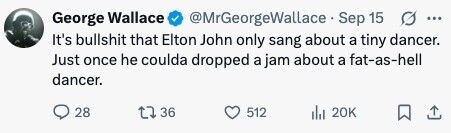 @MrGeorgeWallace Sep 15 G ... George Wallace It's bullshit that Elton John only sang about a tiny dancer. Just once he coulda dropped a jam about a fat-as-hell dancer. 28 36 512 20K 