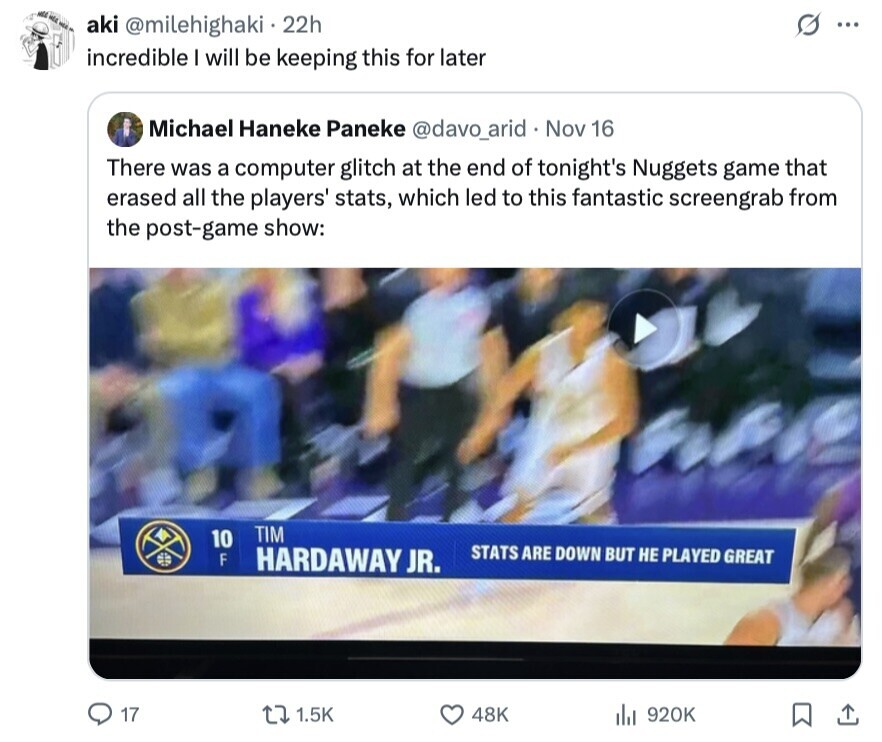 MEE MEA WEE S aki @milehighaki 22h ... incredible I will be keeping this for later Michael Haneke Paneke @davo_arid Nov 16 There was a computer glitch at the end of tonight's Nuggets game that erased all the players' stats, which led to this fantastic screengrab from the post-game show: TIM 10 STATS ARE DOWN BUT НЕ PLAYED GREAT F HARDAWAY JR. 17 1.5K 48K 920K 