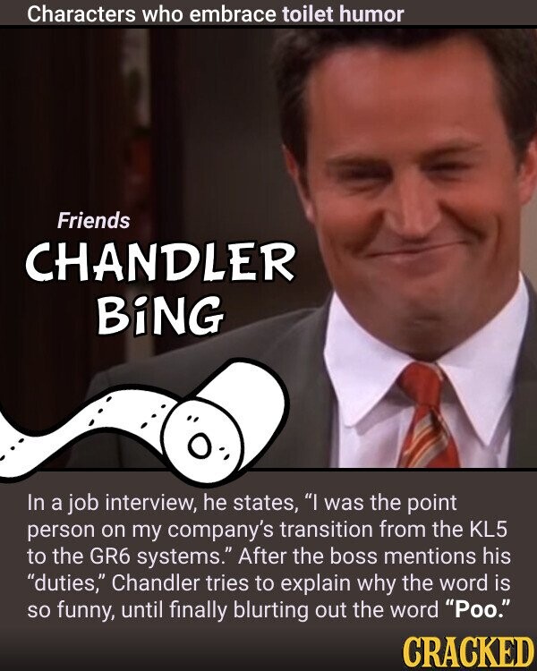 Characters who embrace toilet humor Friends CHANDLER BiNG In a job interview, he states, I was the point person on my company's transition from the KL5 to the GR6 systems. After the boss mentions his duties, Chandler tries to explain why the word is so funny, until finally blurting out the word Poo. CRACKED