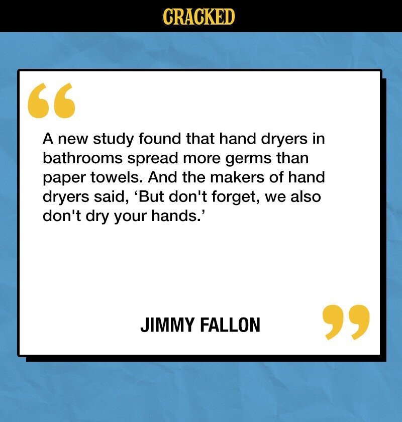 CRACKED A new study found that hand dryers in bathrooms spread more germs than paper towels. And the makers of hand dryers said, 'But don't forget, we also don't dry your hands.' JIMMY FALLON 