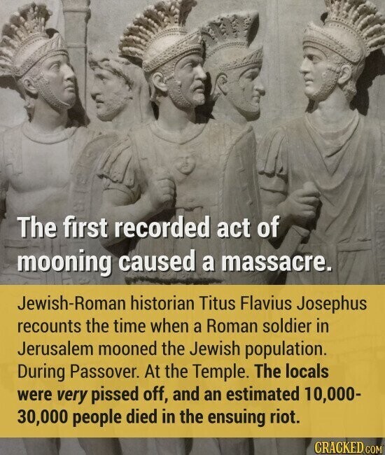 The first recorded act of mooning caused a massacre. Jewish-Roman historian Titus Flavius Josephus recounts the time when a Roman soldier in Jerusalem mooned the Jewish population. During Passover. At the Temple. The locals were very pissed off, and an estimated 10,000- 30,000 people died in the ensuing riot. CRACKED.COM