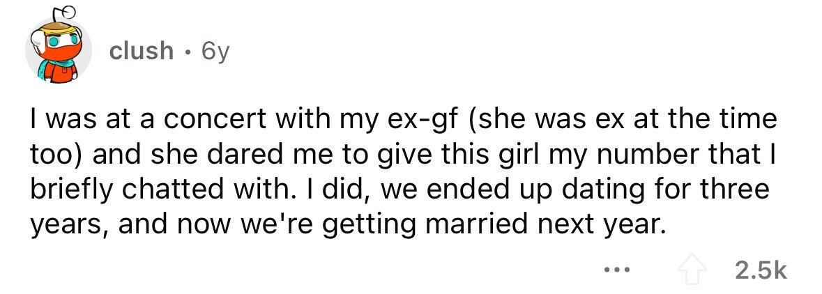 clush . 6y I was at a concert with my ex-gf (she was ex at the time too) and she dared me to give this girl my number that I briefly chatted with. I did, we ended up dating for three years, and now we're getting married next year. ... 2.5k