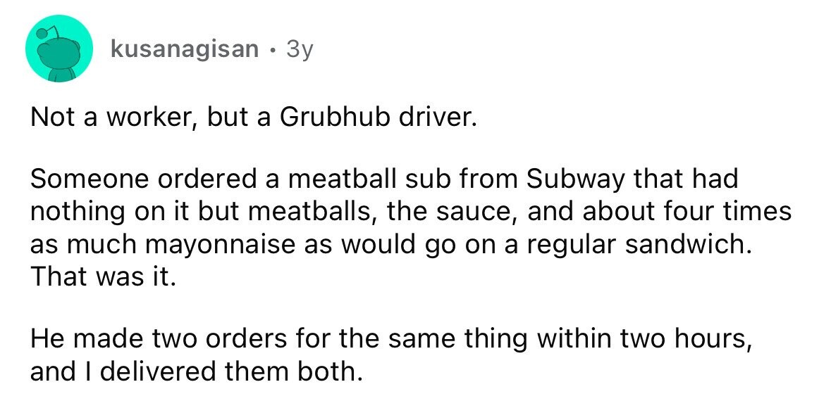 kusanagisan 3y Not a worker, but a Grubhub driver. Someone ordered a meatball sub from Subway that had nothing on it but meatballs, the sauce, and about four times as much mayonnaise as would go on a regular sandwich. That was it. Не made two orders for the same thing within two hours, and I delivered them both.