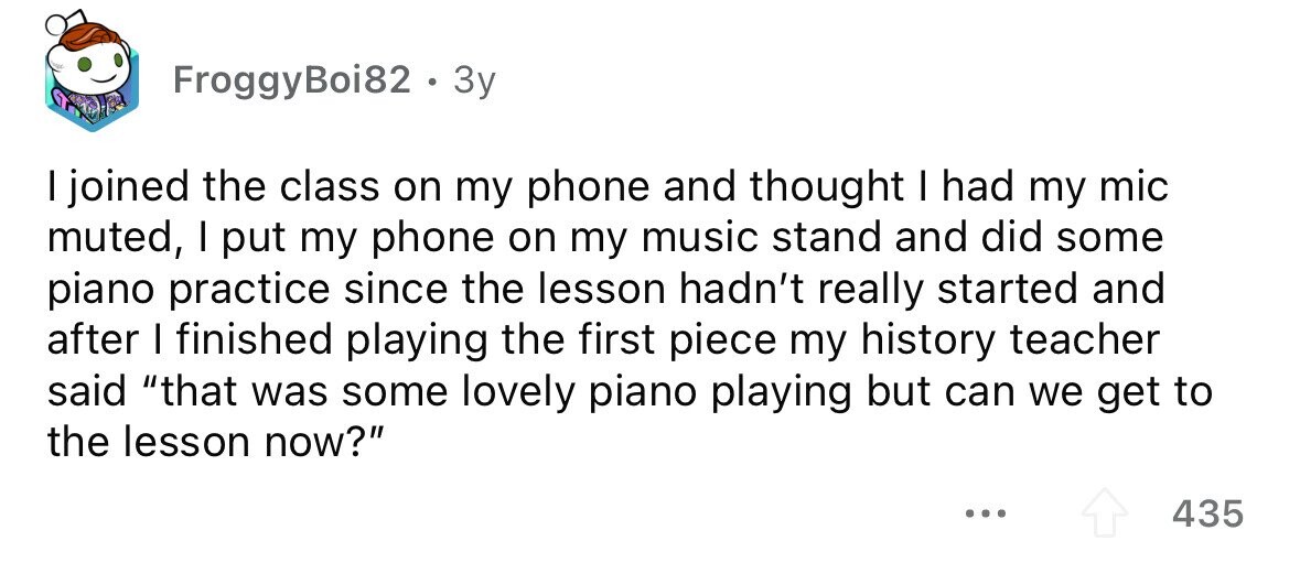 FroggyBoi82 . 3y I joined the class on my phone and thought I had my mic muted, I put my phone on my music stand and did some piano practice since the lesson hadn't really started and after I finished playing the first piece my history teacher said that was some lovely piano playing but can we get to the lesson now? ... 435