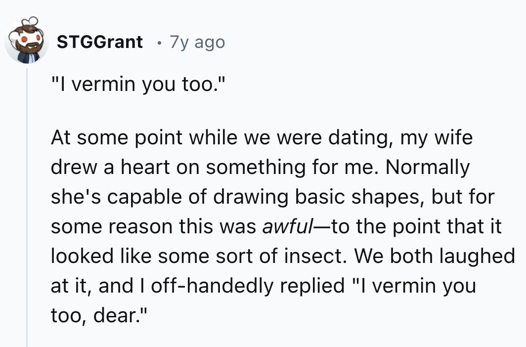 STGGrant 7y ago I vermin you too. At some point while we were dating, my wife drew a heart on something for me. Normally she's capable of drawing basic shapes, but for some reason this was awful-to the point that it looked like some sort of insect. We both laughed at it, and I off-handedly replied I vermin you too, dear.