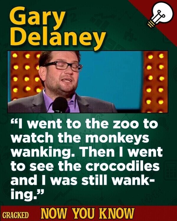 Gary Delaney I went to the ZOO to watch the monkeys wanking. Then I went to see the crocodiles and I was still wank- ing. CRACKED NOW YOU KNOW