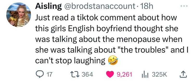 Aisling @brodstanaccount-1 18h Just read a tiktok comment about how this girls English boyfriend thought she was talking about the menopause when she was talking about the troubles and I can't stop laughing 17 364 9,261 325K 