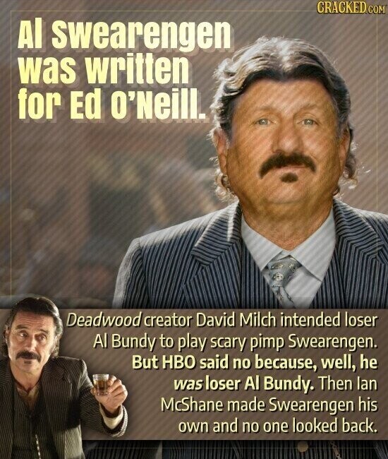 CRACKED.COM Al swearengen was written for Ed O'Neill. Deadwood creator David Milch intended loser Al Bundy to play scary pimp Swearengen. But HBO said no because, well, he was loser Al Bundy. Then lan McShane made Swearengen his own and no one looked back.