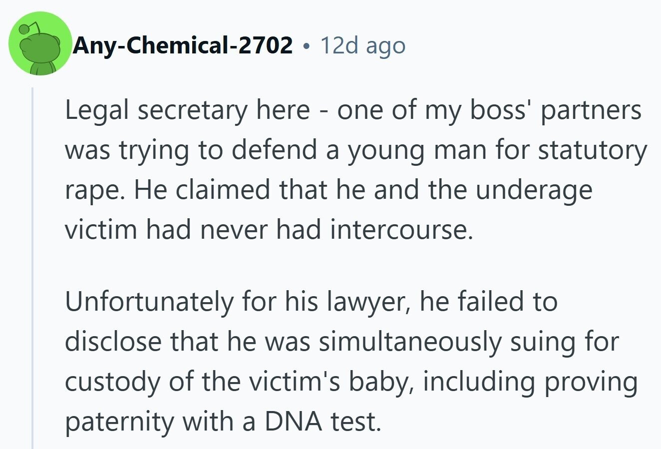 Any-Chemical-2702 . 12d ago Legal secretary here - one of my boss' partners was trying to defend a young man for statutory rape. Не claimed that he and the underage victim had never had intercourse. Unfortunately for his lawyer, he failed to disclose that he was simultaneously suing for custody of the victim's baby, including proving paternity with a DNA test.