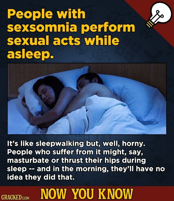 People with sexsomnia perform sexual acts while asleep. It's like sleepwalking but, well, horny. People who suffer from it might, say, masturbate or thrust their hips during sleep - and in the morning, they'll have no idea they did that. NOW YOU KNOW CRACKED.COM
