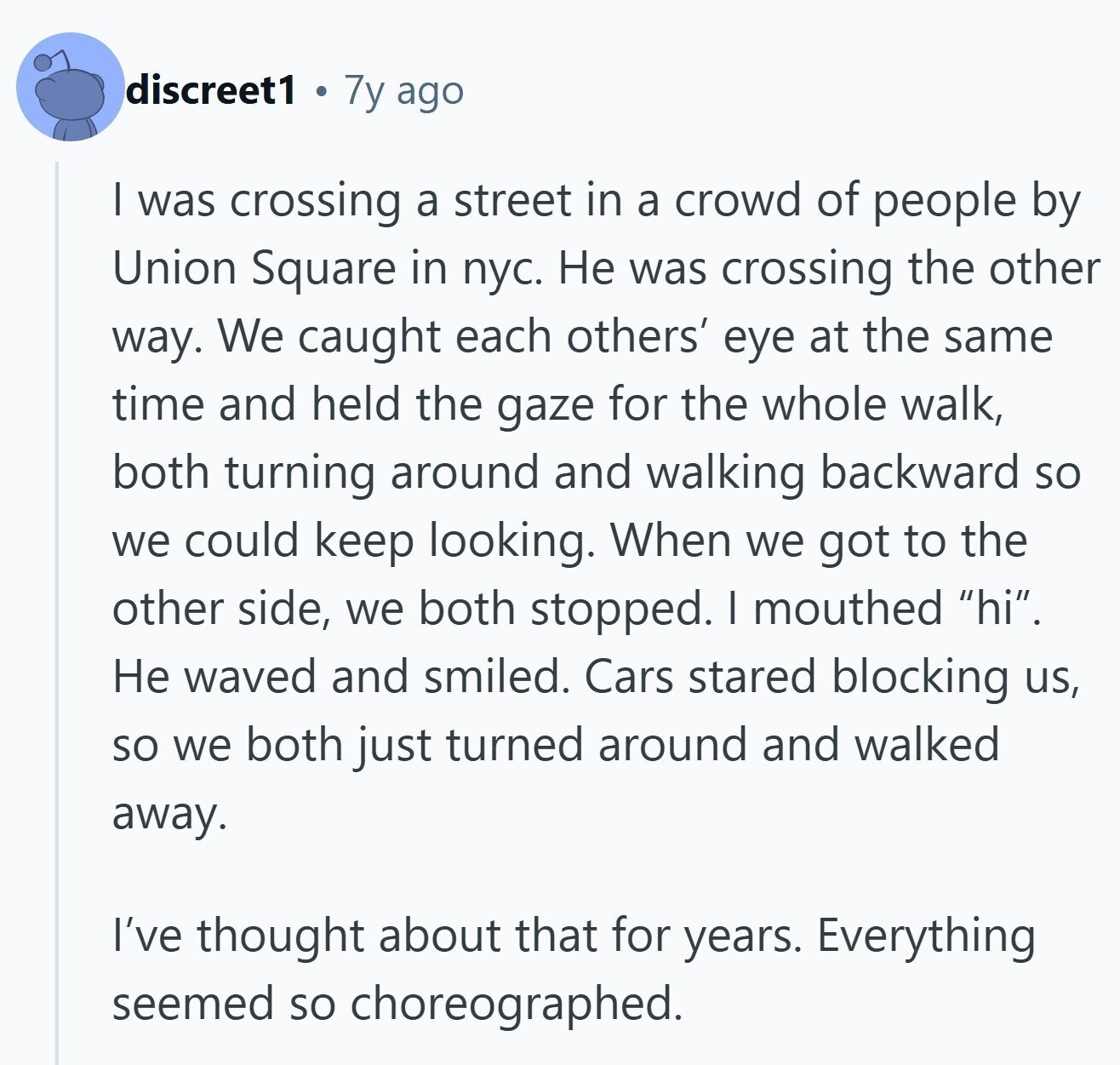 discreet1 7y ago I was crossing a street in a crowd of people by Union Square in пус. Не was crossing the other way. We caught each others' eye at the same time and held the gaze for the whole walk, both turning around and walking backward so we could keep looking. When we got to the other side, we both stopped. I mouthed hi. Не waved and smiled. Cars stared blocking us, so we both just turned around and walked away. I've thought about that for years. Everything seemed so choreographed.