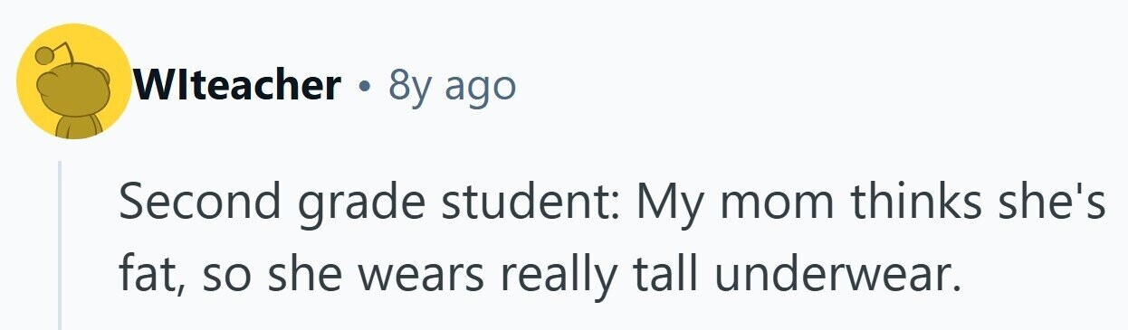 WIteacher 8y ago Second grade student: My mom thinks she's fat, so she wears really tall underwear. 