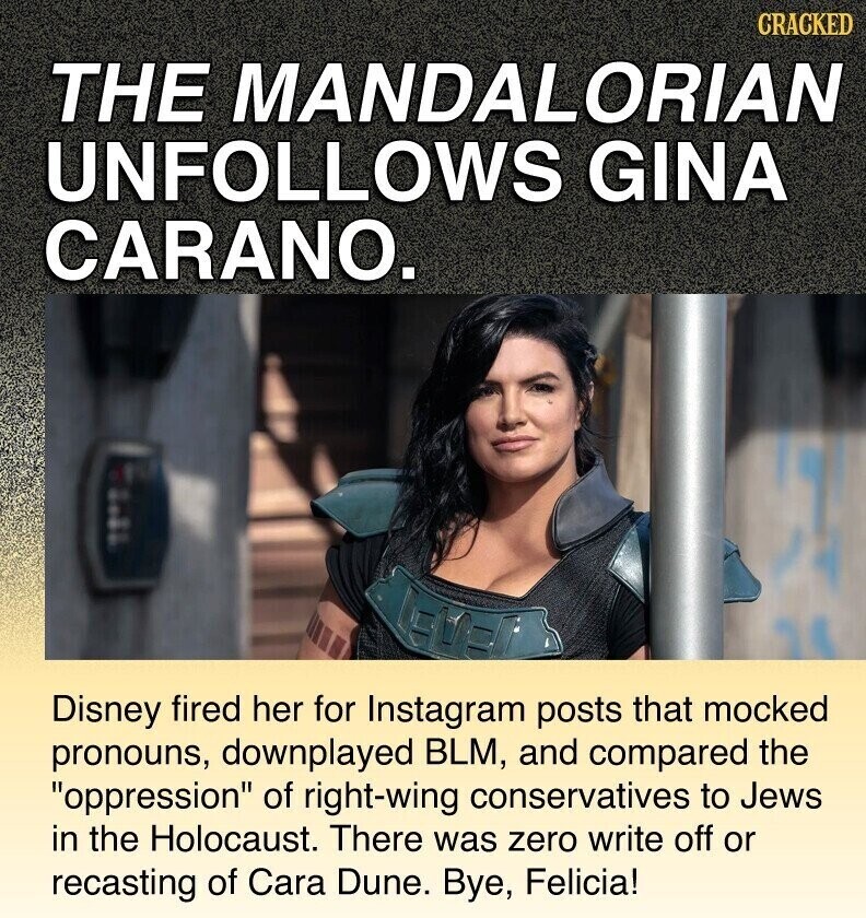 CRACKED THE MANDALORIAN UNFOLLOWS GINA CARANO. Disney fired her for Instagram posts that mocked pronouns, downplayed BLM, and compared the oppression of right-wing conservatives to Jews in the Holocaust. There was zero write off or recasting of Cara Dune. Bye, Felicia!