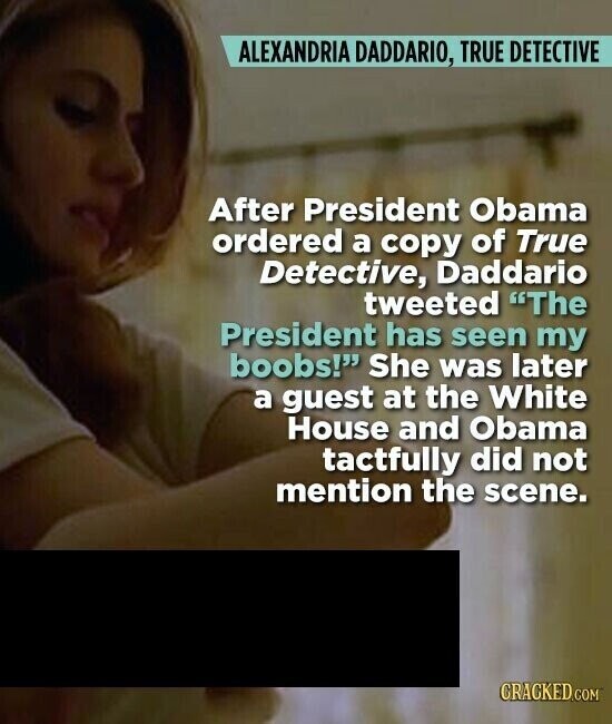 ALEXANDRIA DADDARIO, TRUE DETECTIVE After President Obama ordered a copy of True Detective, Daddario tweeted The President has seen my boobs! She was later a guest at the White House and Obama tactfully did not mention the scene. CRACKED.COM