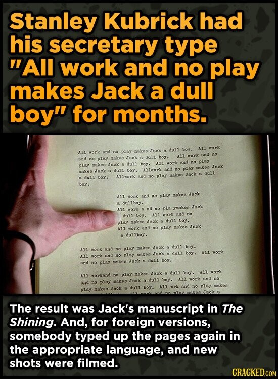 Stanley Kubrick had his secretary type All work and no play makes Jack a dull boy for months. All work and no play makes Jack FL dull boy. All work All work and no and no play anken Jack a dull boy. play makes Jack & dull boy. All work and no play makes Jack a dull boy. Allwork and no play makea Jack a dull boy. Allwork and no play makes Jack a dull boy. All work and no play makea Jack a dullboy. All work a ad no pla ymakes Jack dull boy. All work and no play