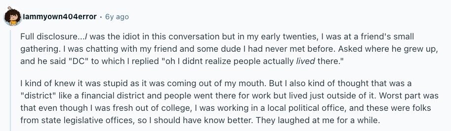 lammyown404error 6y ago Full disclosure.../ was the idiot in this conversation but in my early twenties, | was at a friend's small gathering. I was chatting with my friend and some dude I had never met before. Asked where he grew up, and he said DC to which | replied oh I didnt realize people actually lived there. I kind of knew it was stupid as it was coming out of my mouth. But I also kind of thought that was a district like a financial district and people went there for work but lived just outside of it. Worst 