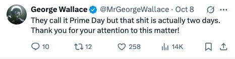 George Wallace @MrGeorgeWallace Oct 8 g ... They call it Prime Day but that shit is actually two days. Thank you for your attention to this matter! 10 12 258 del 14K 