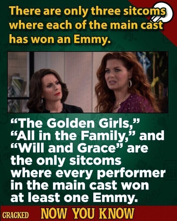 There are only three sitcoms where each of the main cast has won an Emmy. The Golden Girls, All in the Family, and Will and Grace are the only sitcoms where every performer in the main cast won at least one Emmy. CRACKED NOW YOU KNOW