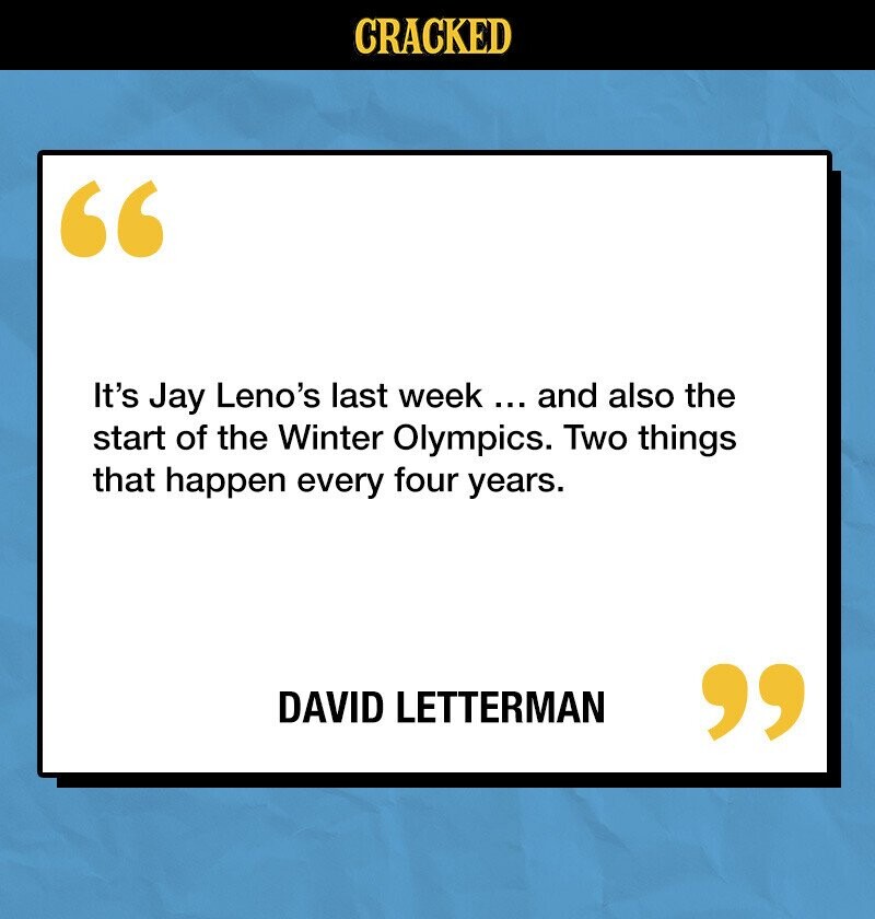 CRACKED It's Jay Leno's last week ... and also the start of the Winter Olympics. Two things that happen every four years. DAVID LETTERMAN 
