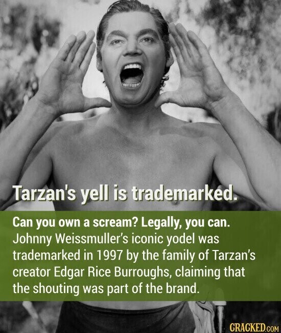 Tarzan's yell is trademarked. Can you own a scream? Legally, you can. Johnny Weissmuller's iconic yodel was trademarked in 1997 by the family of Tarzan's creator Edgar Rice Burroughs, claiming that the shouting was part of the brand. CRACKED.COM