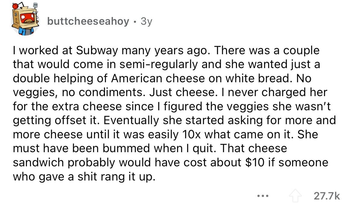 buttcheeseahoy . 3y I worked at Subway many years ago. There was a couple that would come in semi-regularly and she wanted just a double helping of American cheese on white bread. No veggies, no condiments. Just cheese. I never charged her for the extra cheese since I figured the veggies she wasn't getting offset it. Eventually she started asking for more and more cheese until it was easily 10x what came on it. She must have been bummed when I quit. That cheese sandwich probably would have cost about $10 if someone who gave a shit rang it up.