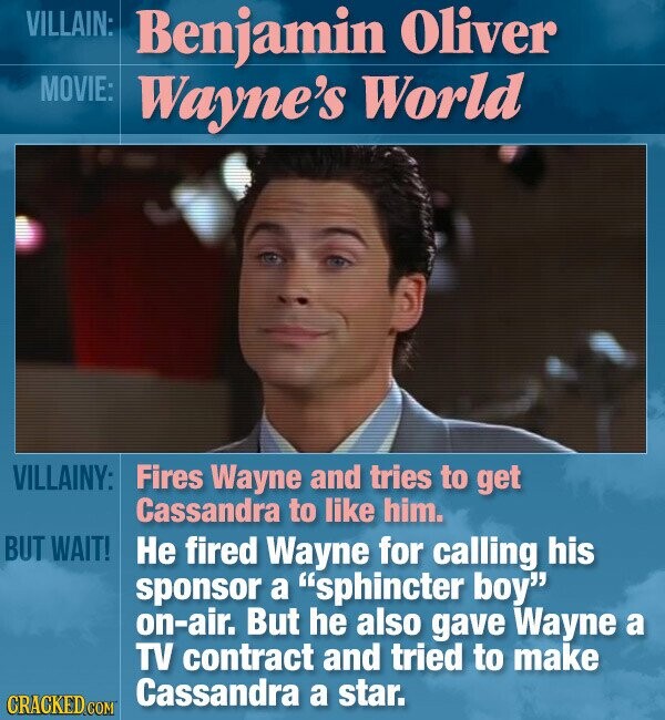 VILLAIN: Benjamin Oliver MOVIE: Wayne's World VILLAINY: Fires Wayne and tries to get Cassandra to like him. BUT WAIT! Не fired Wayne for calling his sponsor a sphincter boy on-air. But he also gave Wayne a TV contract and tried to make Cassandra a star. CRACKED COM