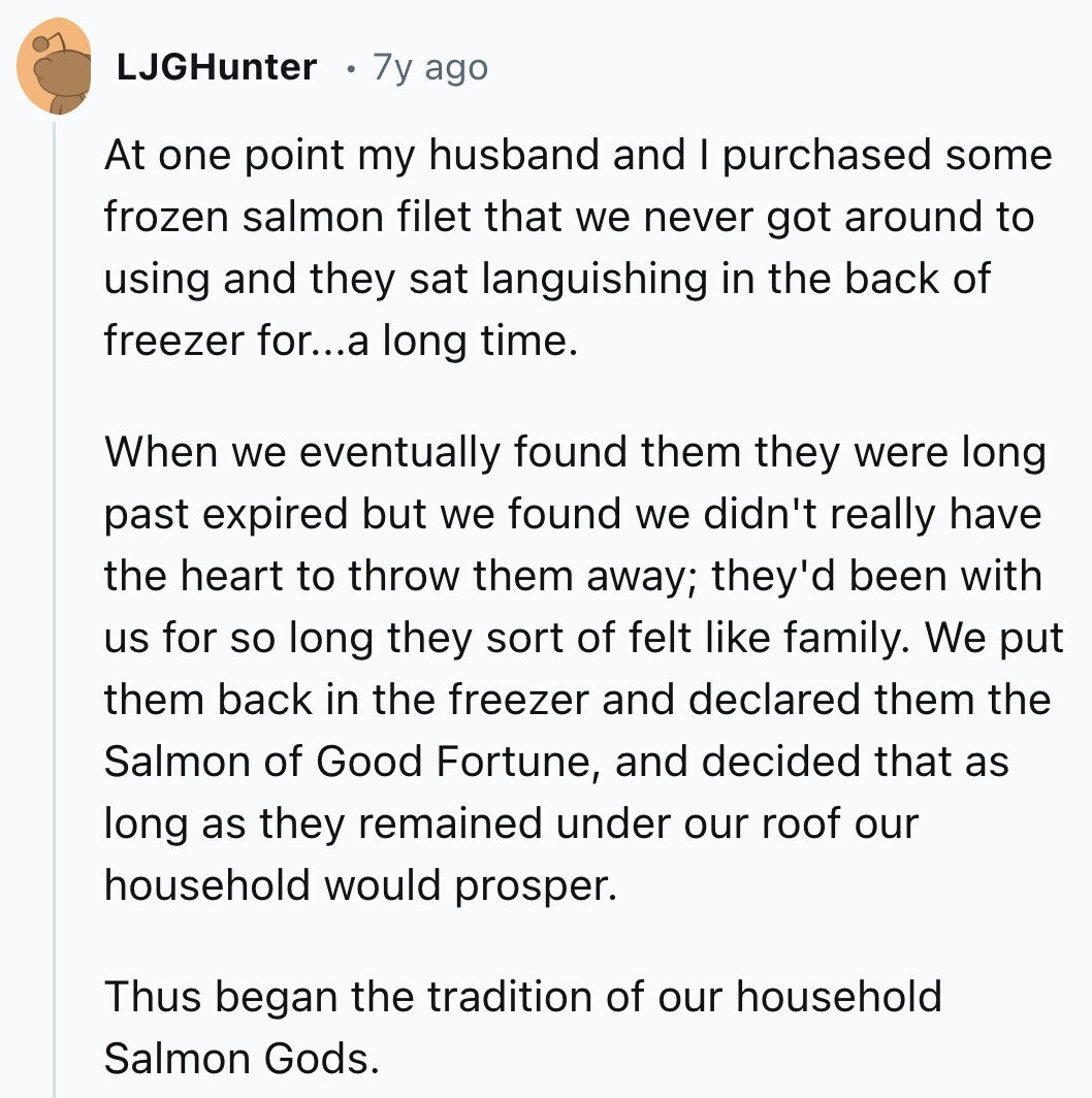 LJGHunter 7y ago At one point my husband and I purchased some frozen salmon filet that we never got around to using and they sat languishing in the back of freezer for...a long time. When we eventually found them they were long past expired but we found we didn't really have the heart to throw them away; they'd been with us for so long they sort of felt like family. We put them back in the freezer and declared them the Salmon of Good Fortune, and decided that as long as they remained under our roof our household would prosper.