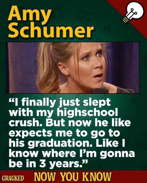 Amy Schumer I finally just slept with my highschool crush. But now he like expects me to go to his graduation. Like I know where I'm gonna be in 3 years. CRACKED NOW YOU KNOW