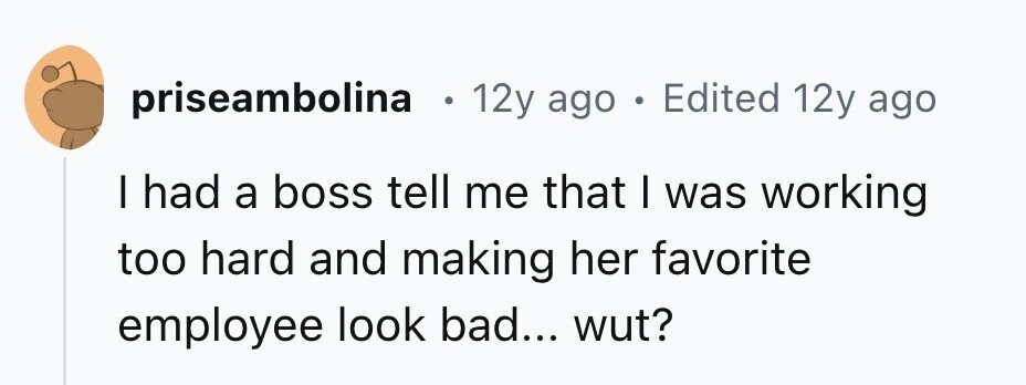 priseambolina 12y ago . Edited 12y ago I had a boss tell me that I was working too hard and making her favorite employee look bad... wut?
